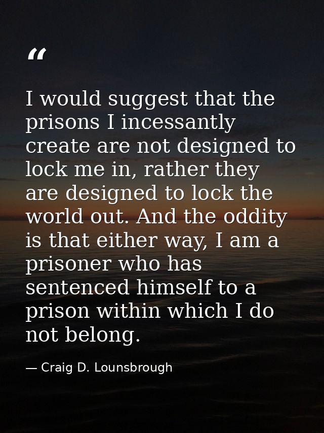 I would suggest that the prisons I incessantly create are not designed to lock me in, rather they are designed to lock t — Craig D. Lounsbrough
