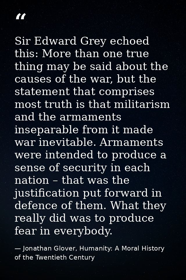 Sir Edward Grey echoed this: More than one true thing may be said about the causes of the war, but the statement that co — Jonathan Glover, Humanity: A Moral History of the Twentieth Century