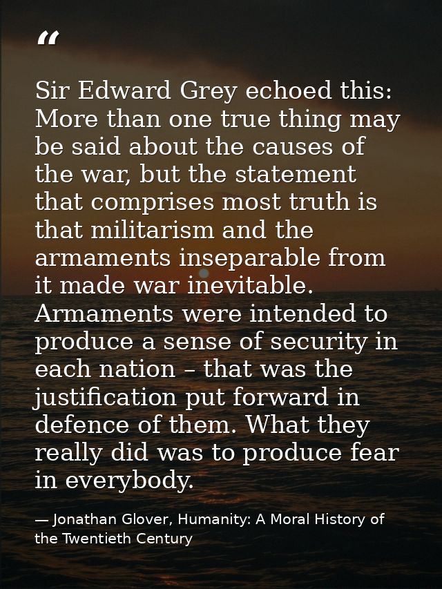 Sir Edward Grey echoed this: More than one true thing may be said about the causes of the war, but the statement that co — Jonathan Glover, Humanity: A Moral History of the Twentieth Century
