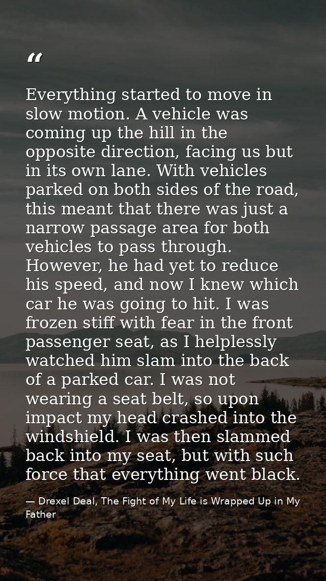 Everything started to move in slow motion. A vehicle was coming up the hill in the opposite direction, facing us but in  — Drexel Deal, The Fight of My Life is Wrapped Up in My Father