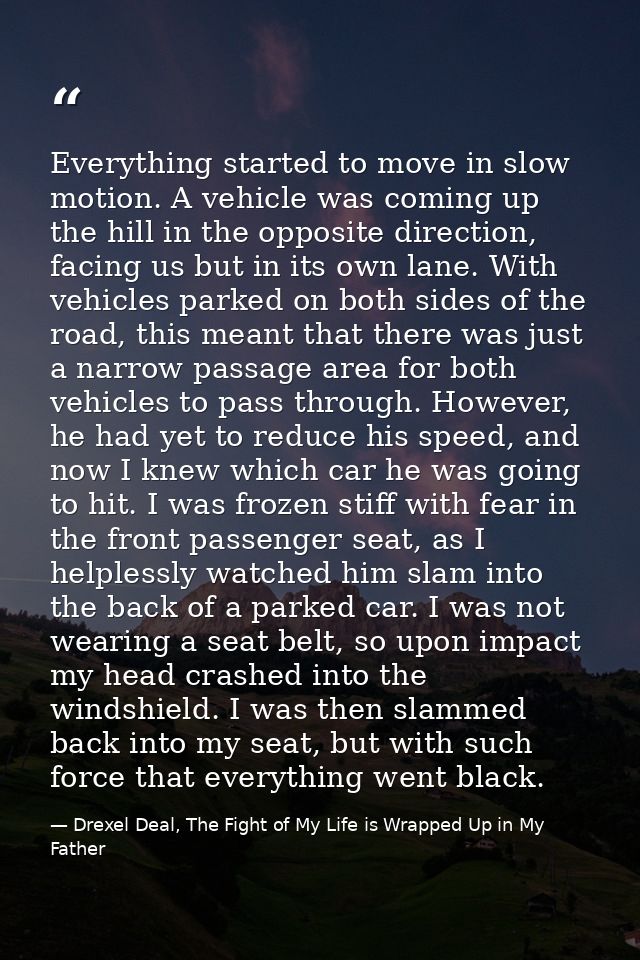 Everything started to move in slow motion. A vehicle was coming up the hill in the opposite direction, facing us but in  — Drexel Deal, The Fight of My Life is Wrapped Up in My Father