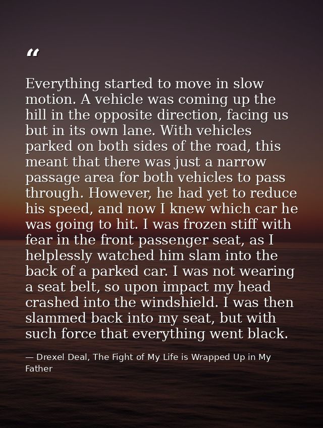 Everything started to move in slow motion. A vehicle was coming up the hill in the opposite direction, facing us but in  — Drexel Deal, The Fight of My Life is Wrapped Up in My Father