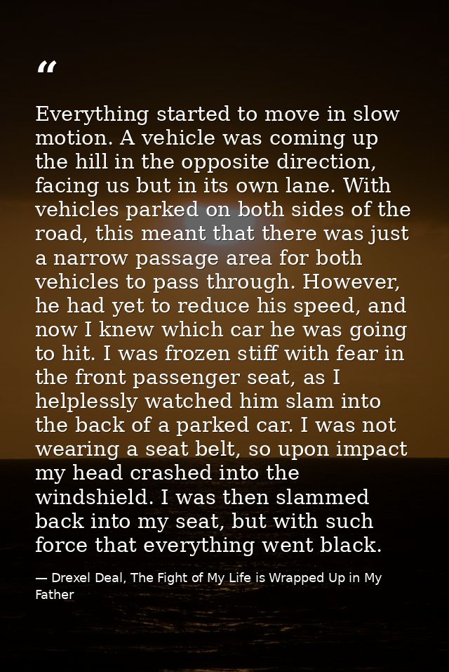 Everything started to move in slow motion. A vehicle was coming up the hill in the opposite direction, facing us but in  — Drexel Deal, The Fight of My Life is Wrapped Up in My Father