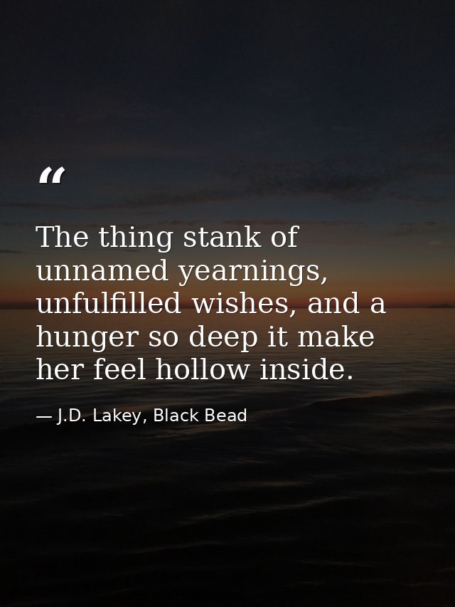 The thing stank of unnamed yearnings, unfulfilled wishes, and a hunger so deep it make her feel hollow inside. — J.D. Lakey, Black Bead