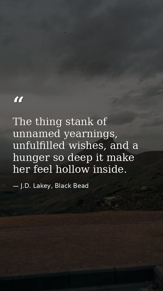 The thing stank of unnamed yearnings, unfulfilled wishes, and a hunger so deep it make her feel hollow inside. — J.D. Lakey, Black Bead