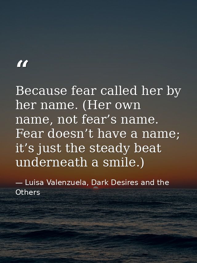 Because fear called her by her name. (Her own name, not fear’s name. Fear doesn’t have a name; it’s just the steady beat — Luisa Valenzuela, Dark Desires and the Others