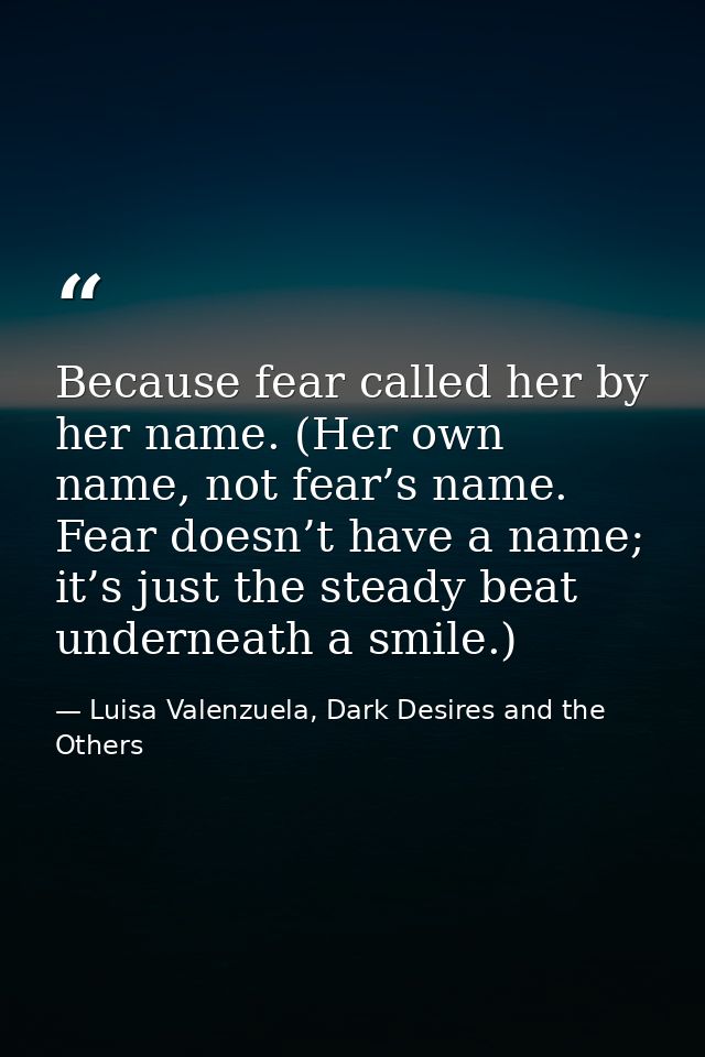 Because fear called her by her name. (Her own name, not fear’s name. Fear doesn’t have a name; it’s just the steady beat — Luisa Valenzuela, Dark Desires and the Others