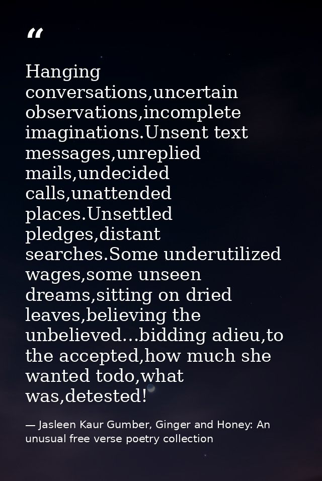 Hanging conversations,uncertain observations,incomplete imaginations.Unsent text messages,unreplied mails,undecided call — Jasleen Kaur Gumber, Ginger and Honey: An unusual free verse poetry collection