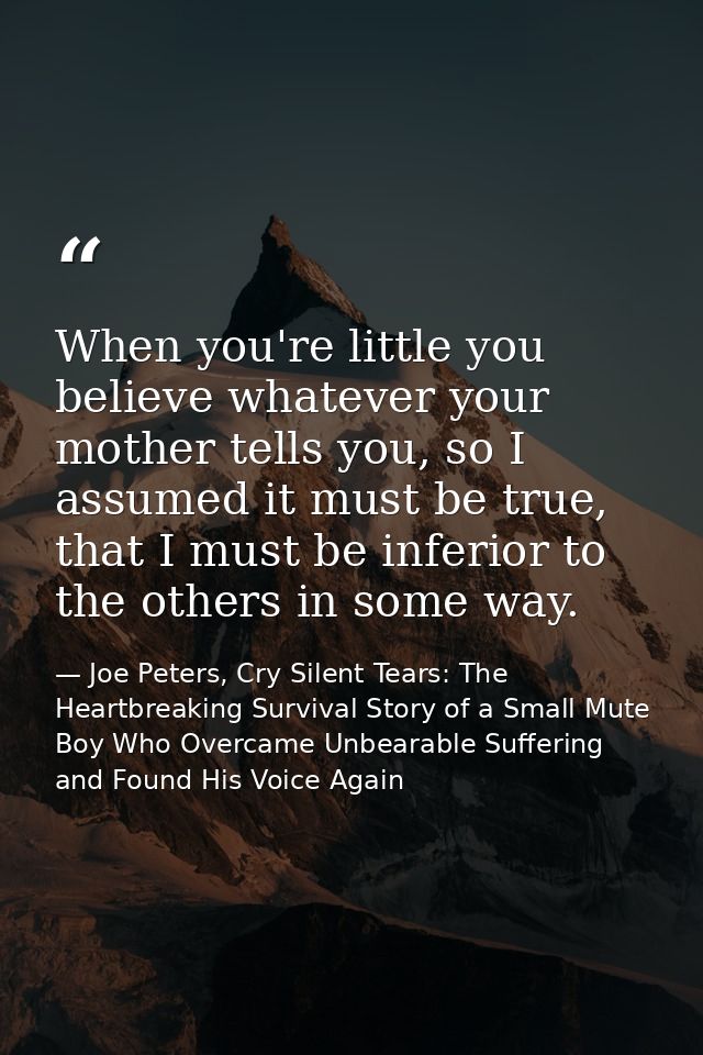 When you're little you believe whatever your mother tells you, so I assumed it must be true, that I must be inferior to  — Joe Peters, Cry Silent Tears: The Heartbreaking Survival Story of a Small Mute Boy Who Overcame Unbearable Suffering and Found His Voice Again