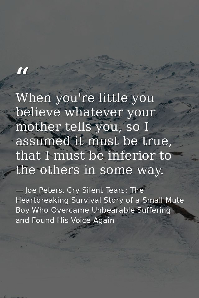 When you're little you believe whatever your mother tells you, so I assumed it must be true, that I must be inferior to  — Joe Peters, Cry Silent Tears: The Heartbreaking Survival Story of a Small Mute Boy Who Overcame Unbearable Suffering and Found His Voice Again