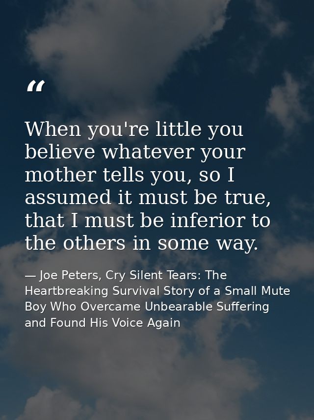 When you're little you believe whatever your mother tells you, so I assumed it must be true, that I must be inferior to  — Joe Peters, Cry Silent Tears: The Heartbreaking Survival Story of a Small Mute Boy Who Overcame Unbearable Suffering and Found His Voice Again