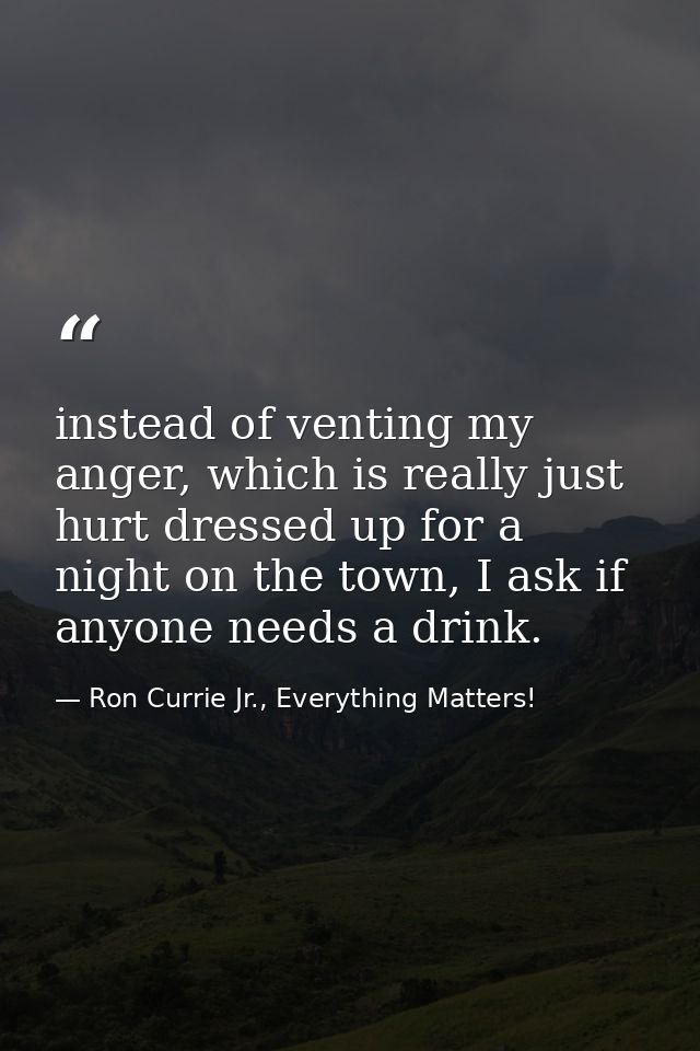 instead of venting my anger, which is really just hurt dressed up for a night on the town, I ask if anyone needs a drink — Ron Currie Jr., Everything Matters!