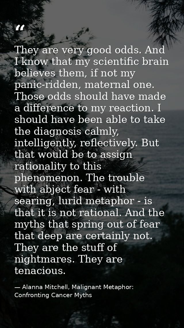 They are very good odds. And I know that my scientific brain believes them, if not my panic-ridden, maternal one. Those  — Alanna Mitchell, Malignant Metaphor: Confronting Cancer Myths
