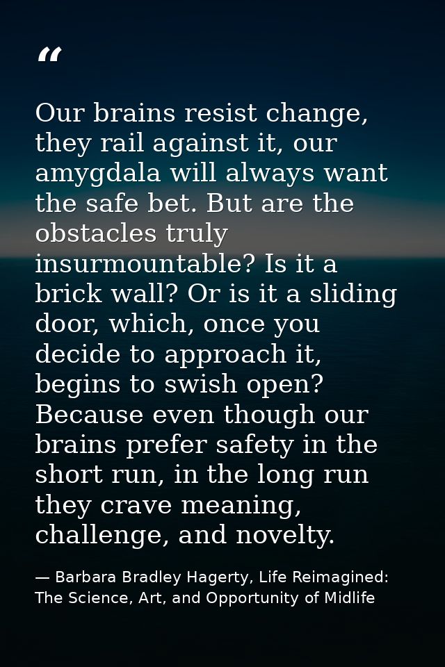 Our brains resist change, they rail against it, our amygdala will always want the safe bet. But are the obstacles truly  — Barbara Bradley Hagerty, Life Reimagined: The Science, Art, and Opportunity of Midlife