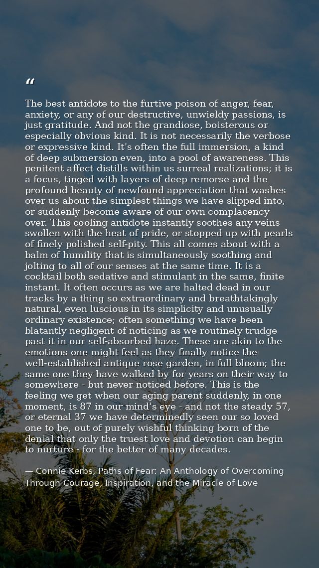 The best antidote to the furtive poison of anger, fear, anxiety, or any of our destructive, unwieldy passions, is just g — Connie Kerbs, Paths of Fear: An Anthology of Overcoming Through Courage, Inspiration, and the Miracle of Love