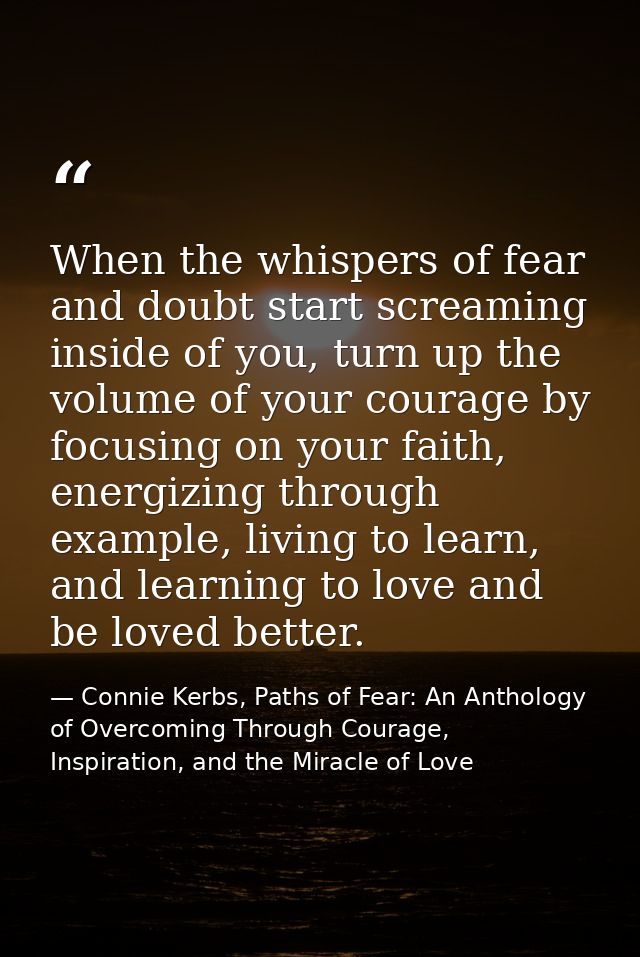 When the whispers of fear and doubt start screaming inside of you, turn up the volume of your courage by focusing on you — Connie Kerbs, Paths of Fear: An Anthology of Overcoming Through Courage, Inspiration, and the Miracle of Love