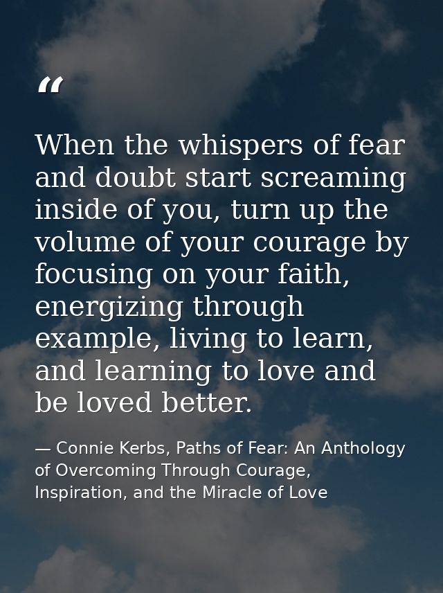 When the whispers of fear and doubt start screaming inside of you, turn up the volume of your courage by focusing on you — Connie Kerbs, Paths of Fear: An Anthology of Overcoming Through Courage, Inspiration, and the Miracle of Love