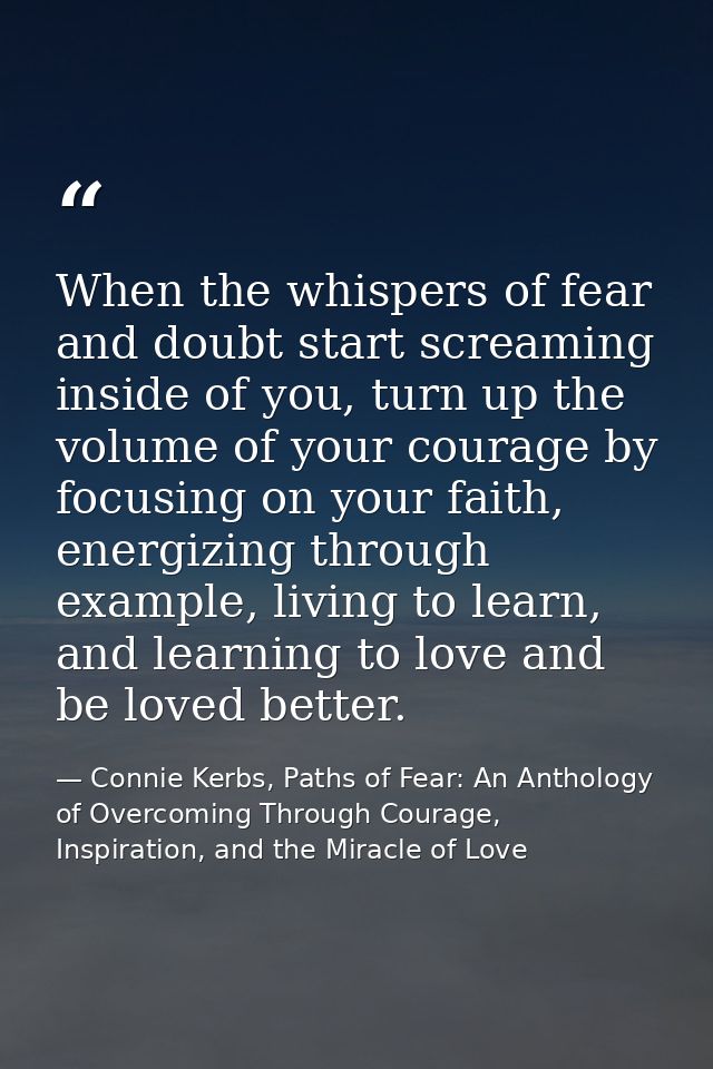 When the whispers of fear and doubt start screaming inside of you, turn up the volume of your courage by focusing on you — Connie Kerbs, Paths of Fear: An Anthology of Overcoming Through Courage, Inspiration, and the Miracle of Love