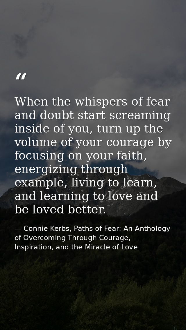 When the whispers of fear and doubt start screaming inside of you, turn up the volume of your courage by focusing on you — Connie Kerbs, Paths of Fear: An Anthology of Overcoming Through Courage, Inspiration, and the Miracle of Love