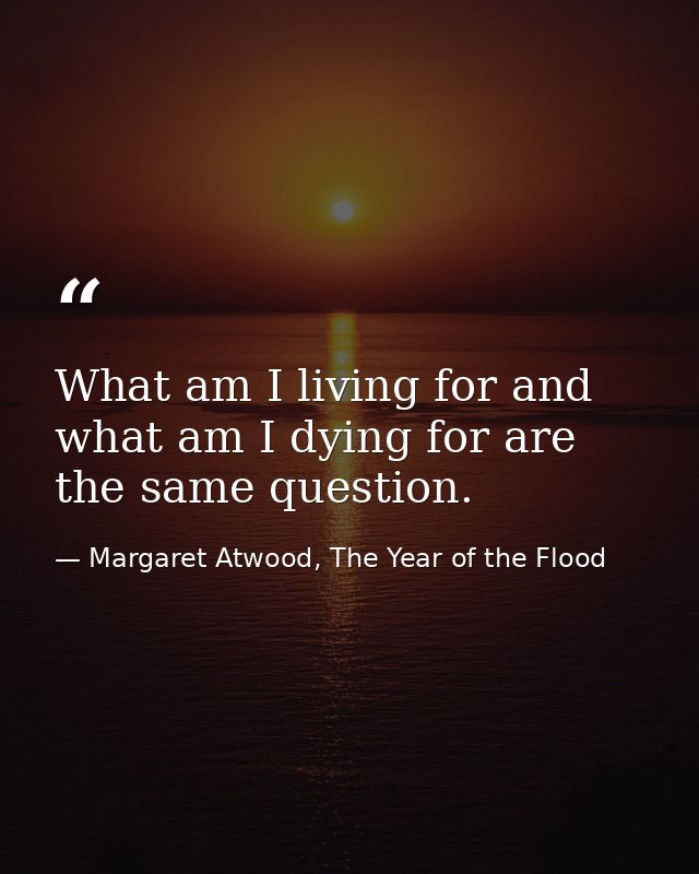 What am I living for and what am I dying for are the same question. — Margaret Atwood, The Year of the Flood