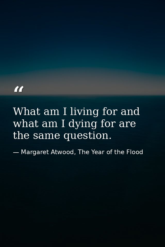 What am I living for and what am I dying for are the same question. — Margaret Atwood, The Year of the Flood