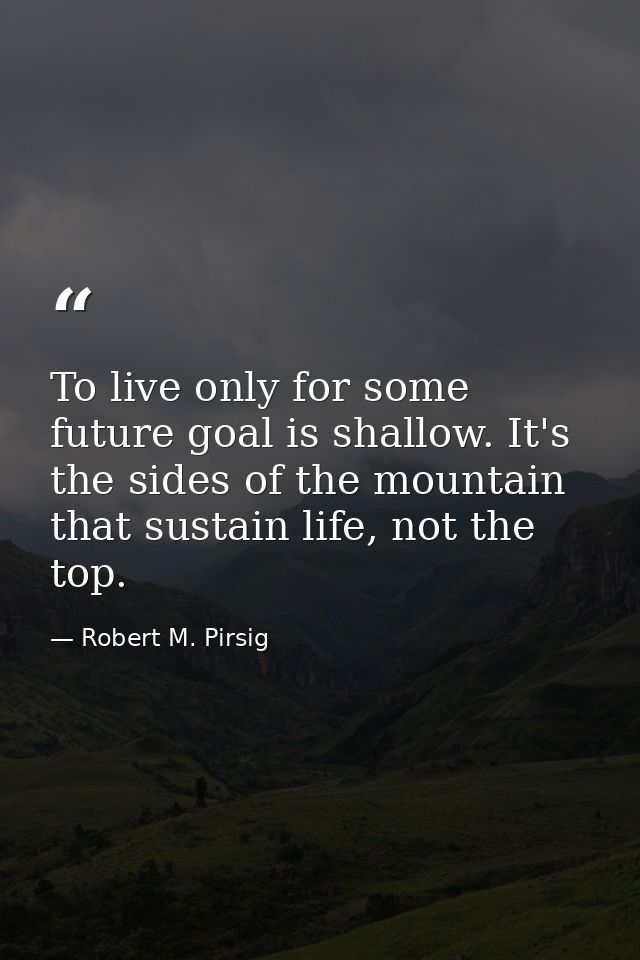 To live only for some future goal is shallow. It's the sides of the mountain that sustain life, not the top. — Robert M. Pirsig