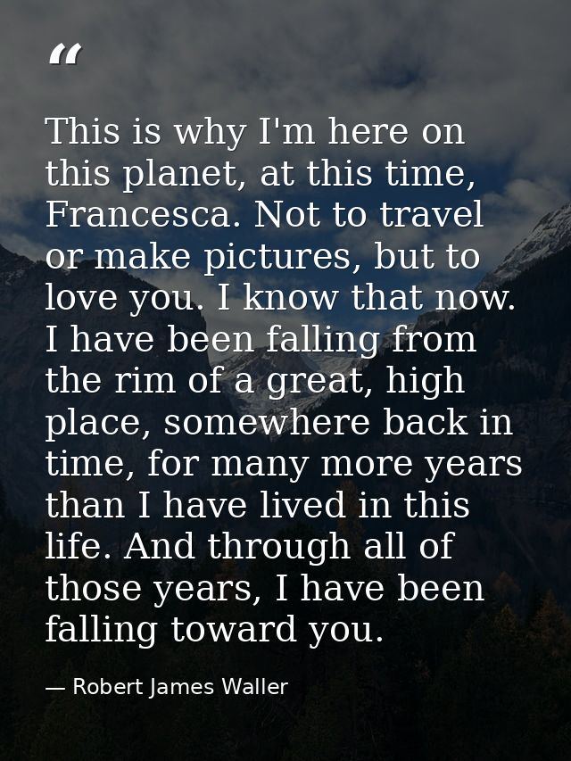 This is why I'm here on this planet, at this time, Francesca. Not to travel or make pictures, but to love you. I know th — Robert James Waller