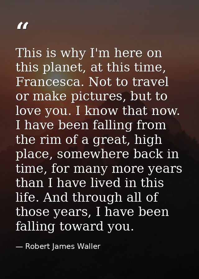 This is why I'm here on this planet, at this time, Francesca. Not to travel or make pictures, but to love you. I know th — Robert James Waller
