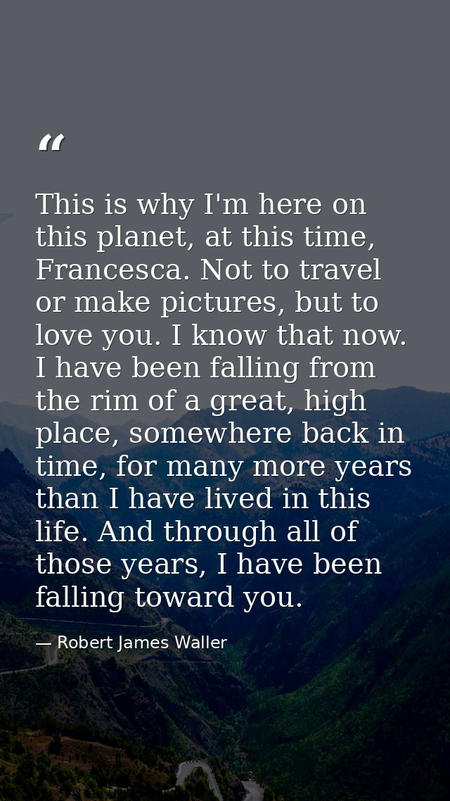 This is why I'm here on this planet, at this time, Francesca. Not to travel or make pictures, but to love you. I know th — Robert James Waller