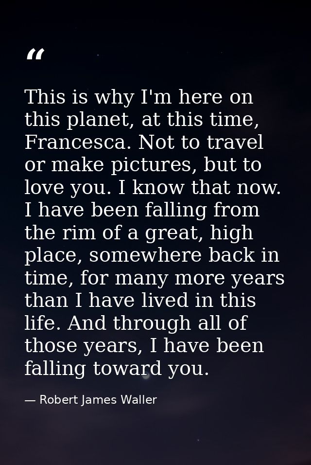 This is why I'm here on this planet, at this time, Francesca. Not to travel or make pictures, but to love you. I know th — Robert James Waller
