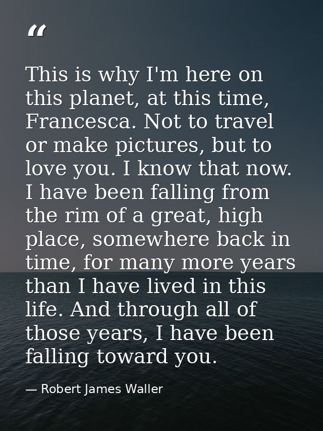 This is why I'm here on this planet, at this time, Francesca. Not to travel or make pictures, but to love you. I know th — Robert James Waller