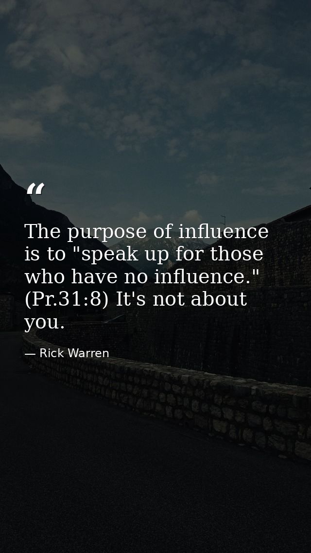 The purpose of influence is to "speak up for those who have no influence." (Pr.31:8) It's not about you. — Rick Warren