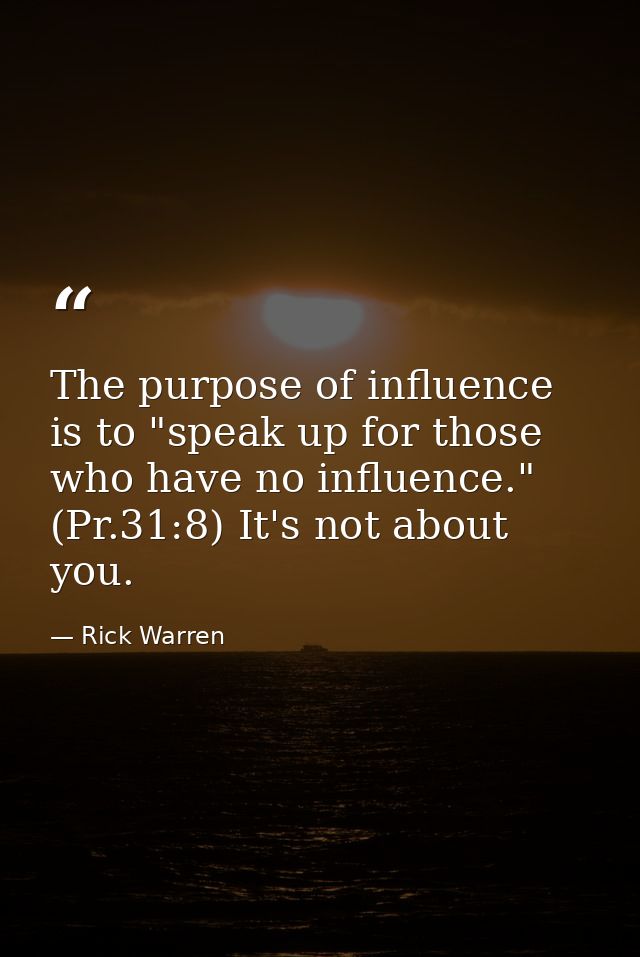 The purpose of influence is to "speak up for those who have no influence." (Pr.31:8) It's not about you. — Rick Warren