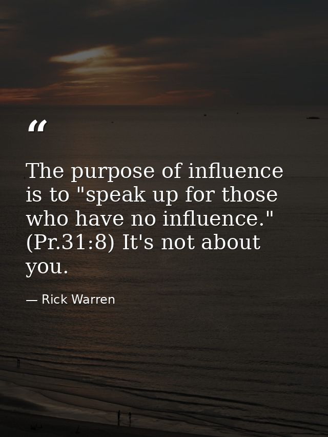 The purpose of influence is to "speak up for those who have no influence." (Pr.31:8) It's not about you. — Rick Warren