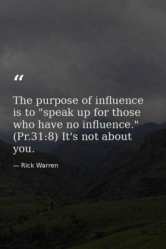 The purpose of influence is to "speak up for those who have no influence." (Pr.31:8) It's not about you. — Rick Warren