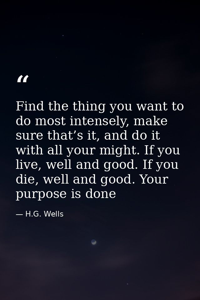 Find the thing you want to do most intensely, make sure that’s it, and do it with all your might. If you live, well and  — H.G. Wells