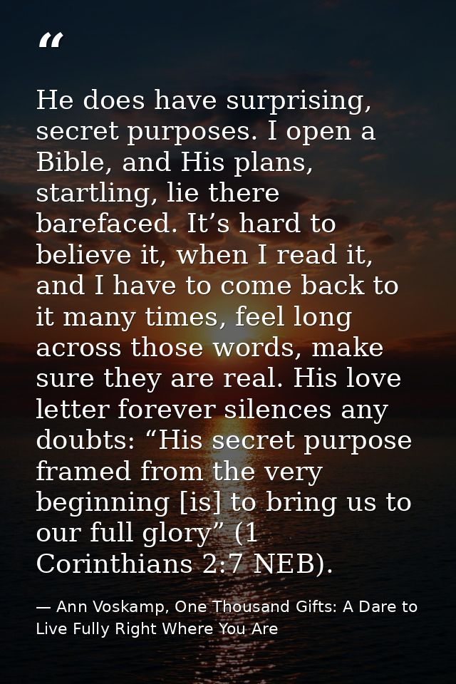 He does have surprising, secret purposes. I open a Bible, and His plans, startling, lie there barefaced. It’s hard to be — Ann Voskamp, One Thousand Gifts: A Dare to Live Fully Right Where You Are