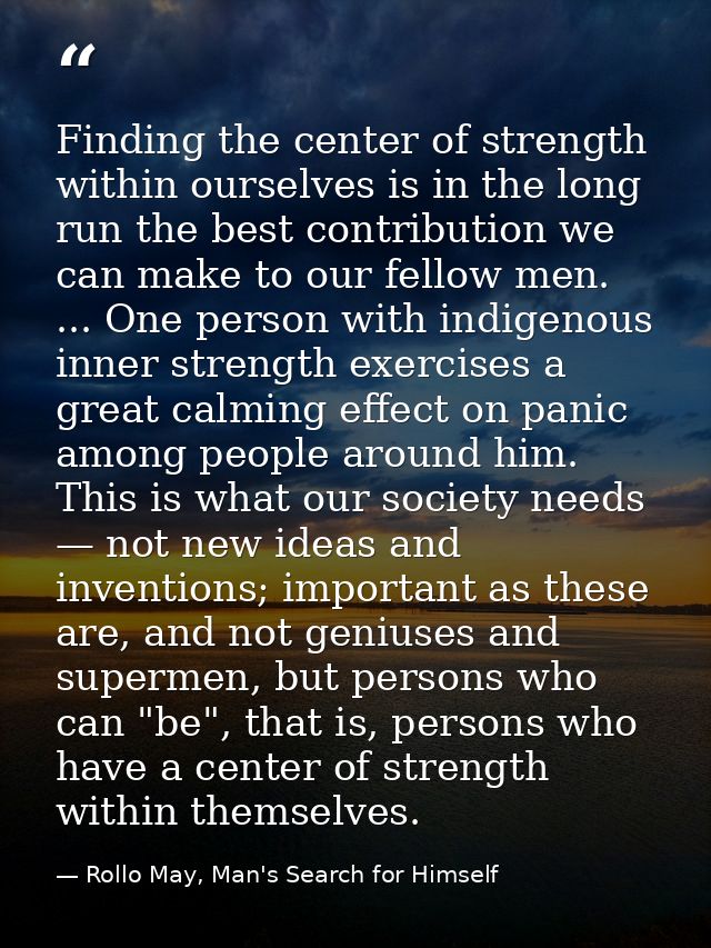 Finding the center of strength within ourselves is in the long run the best contribution we can make to our fellow men.  — Rollo May, Man's Search for Himself