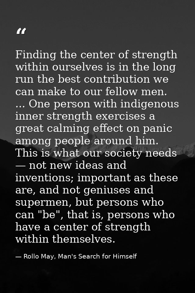 Finding the center of strength within ourselves is in the long run the best contribution we can make to our fellow men.  — Rollo May, Man's Search for Himself