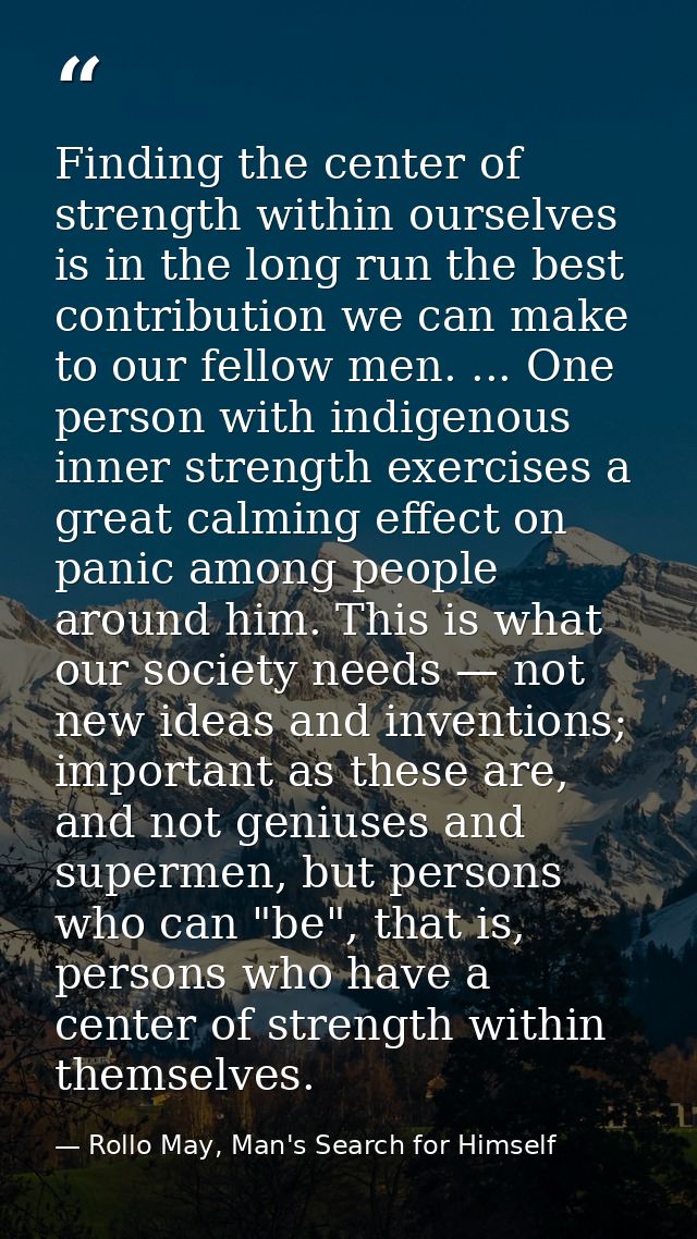 Finding the center of strength within ourselves is in the long run the best contribution we can make to our fellow men.  — Rollo May, Man's Search for Himself