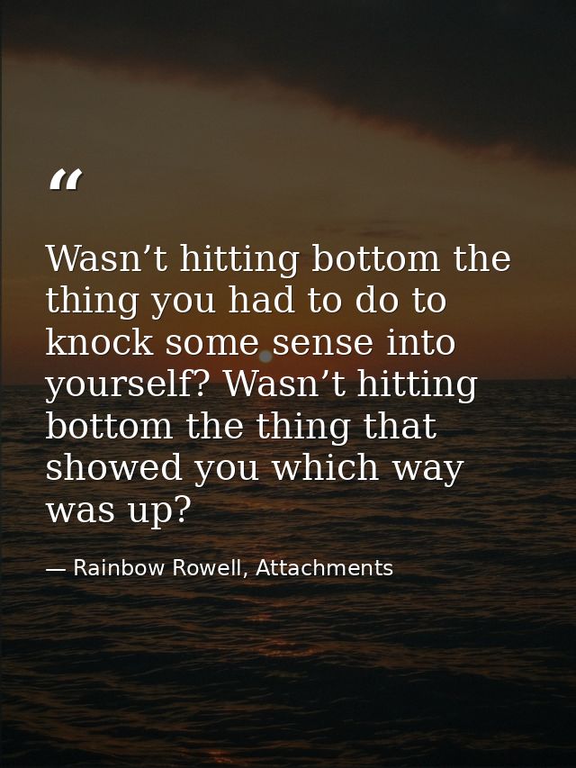 Wasn’t hitting bottom the thing you had to do to knock some sense into yourself? Wasn’t hitting bottom the thing that sh — Rainbow Rowell, Attachments