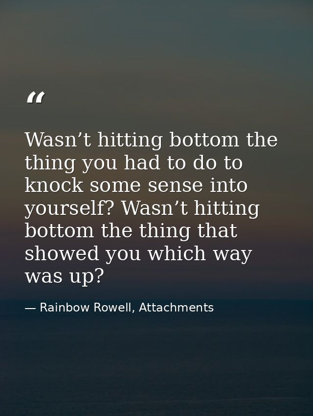 Wasn’t hitting bottom the thing you had to do to knock some sense into yourself? Wasn’t hitting bottom the thing that sh — Rainbow Rowell, Attachments