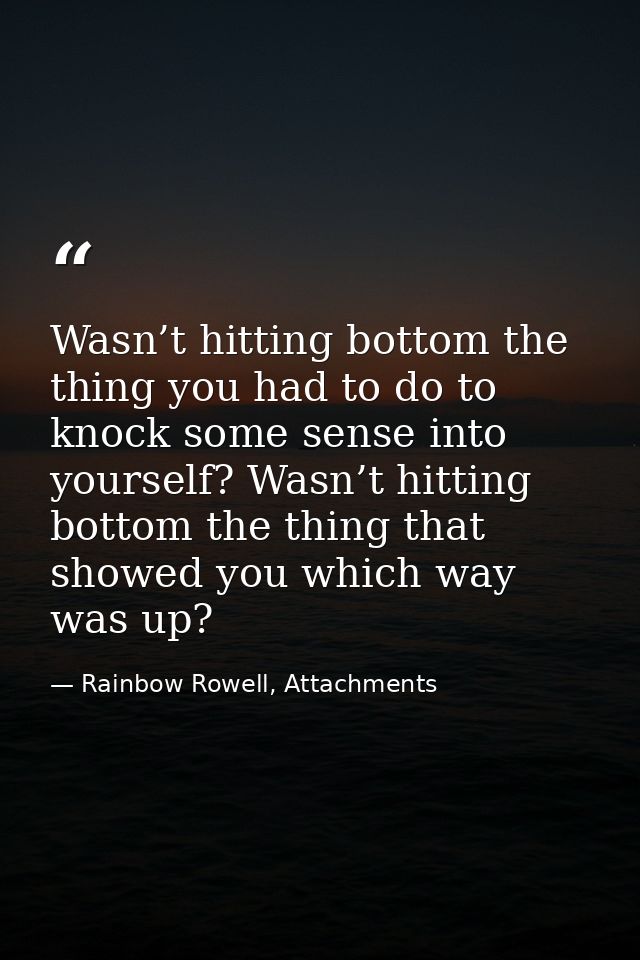 Wasn’t hitting bottom the thing you had to do to knock some sense into yourself? Wasn’t hitting bottom the thing that sh — Rainbow Rowell, Attachments