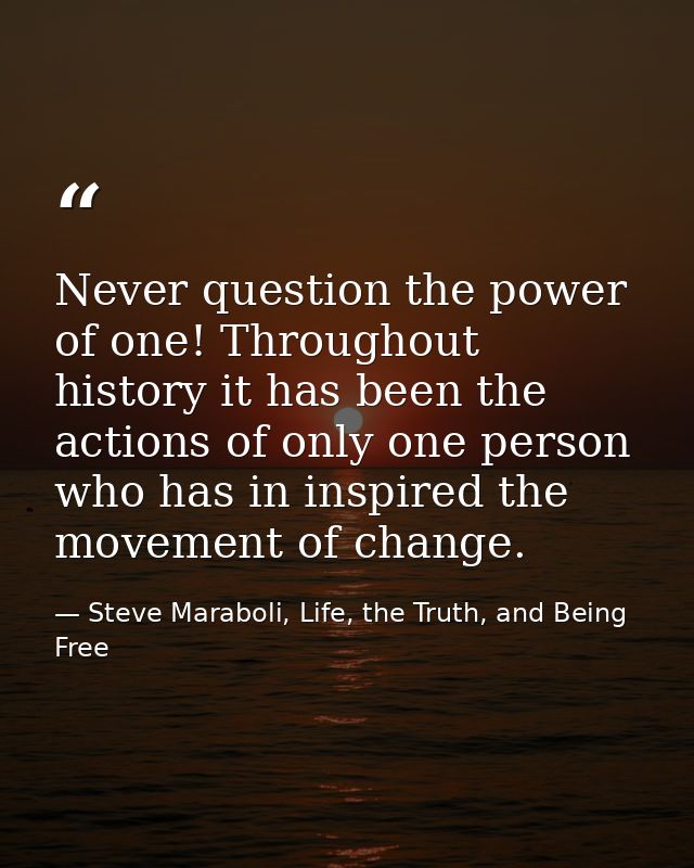 Never question the power of one! Throughout history it has been the actions of only one person who has in inspired the m — Steve Maraboli, Life, the Truth, and Being Free