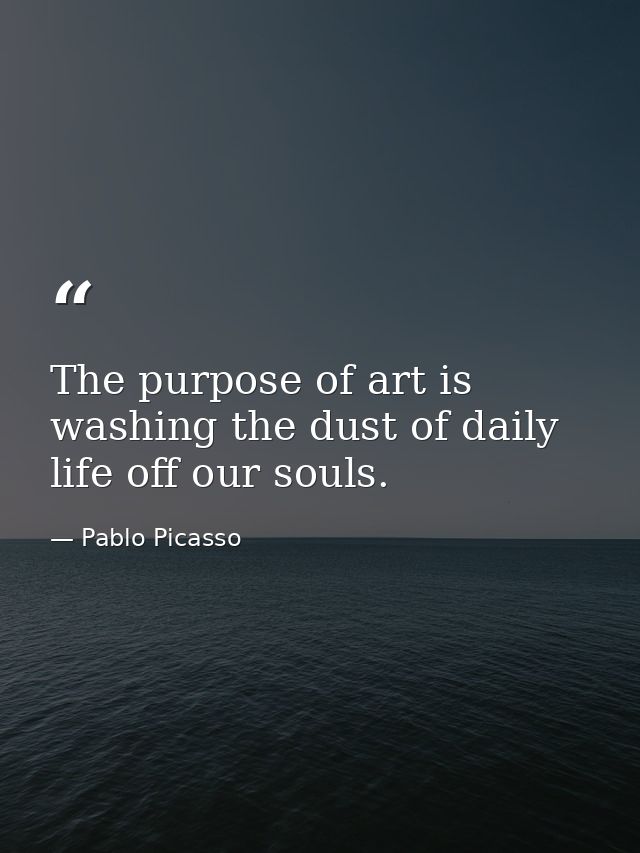 The purpose of art is washing the dust of daily life off our souls. — Pablo Picasso