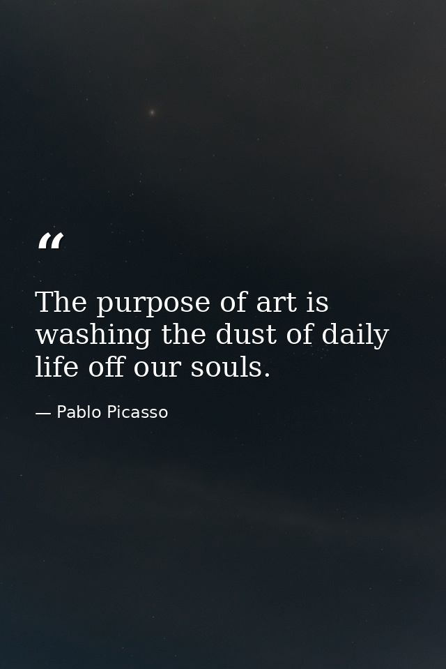 The purpose of art is washing the dust of daily life off our souls. — Pablo Picasso