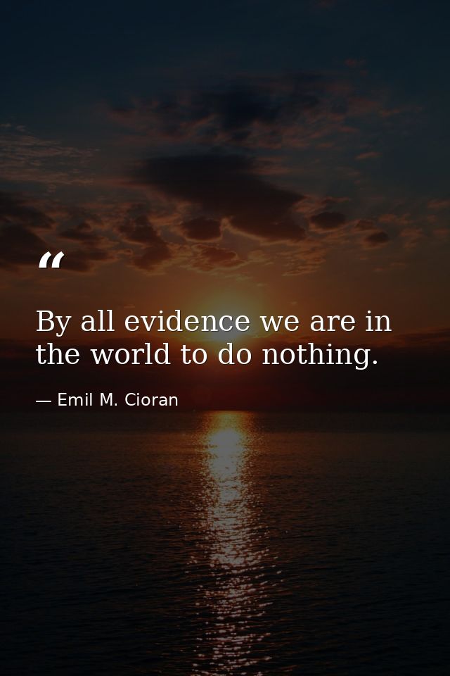 By all evidence we are in the world to do nothing. — Emil M. Cioran