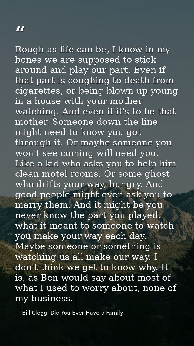 Rough as life can be, I know in my bones we are supposed to stick around and play our part. Even if that part is coughin — Bill Clegg, Did You Ever Have a Family