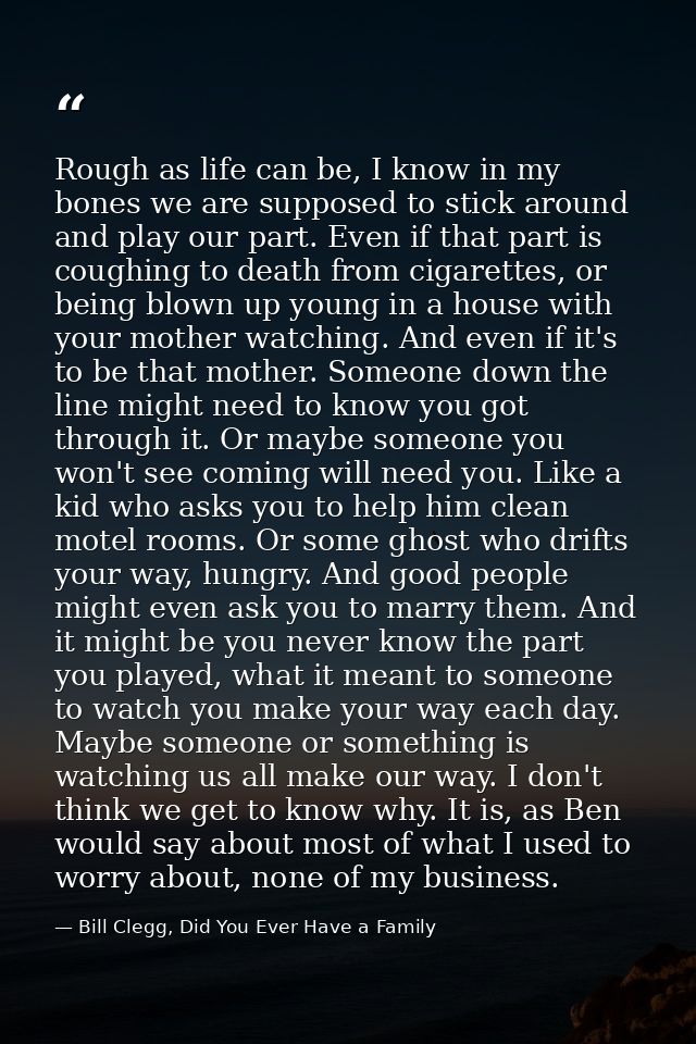 Rough as life can be, I know in my bones we are supposed to stick around and play our part. Even if that part is coughin — Bill Clegg, Did You Ever Have a Family