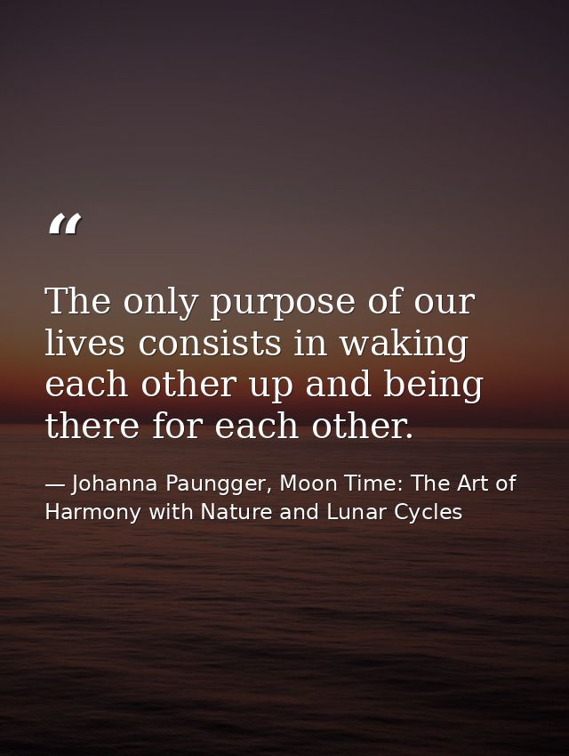 The only purpose of our lives consists in waking each other up and being there for each other. — Johanna Paungger, Moon Time: The Art of Harmony with Nature and Lunar Cycles